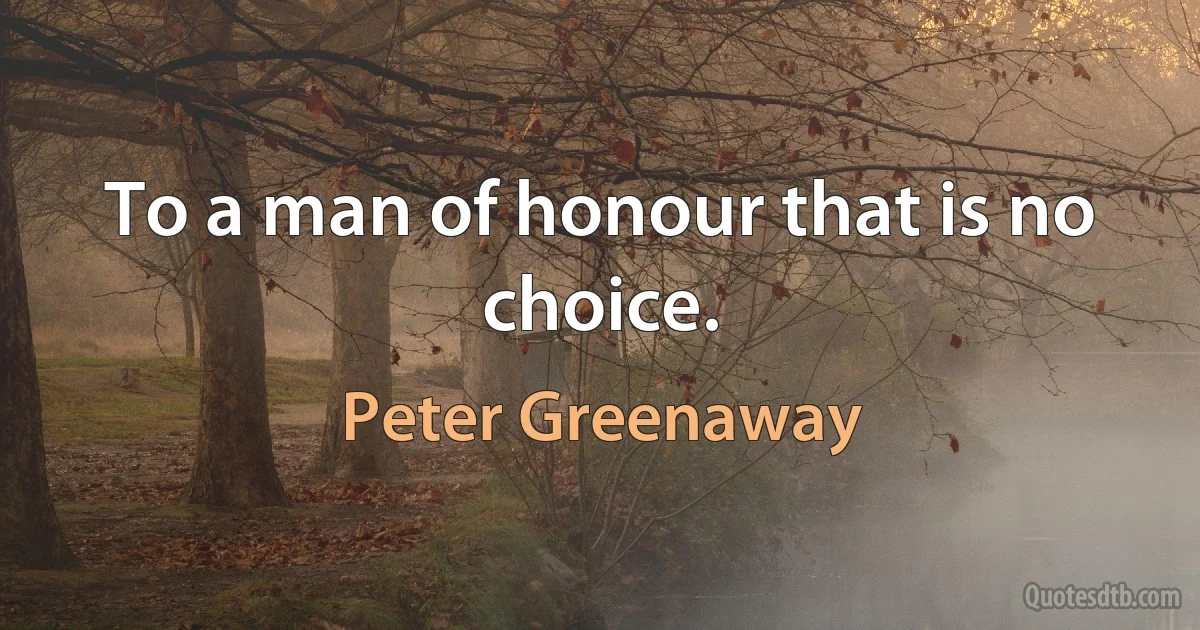 To a man of honour that is no choice. (Peter Greenaway)