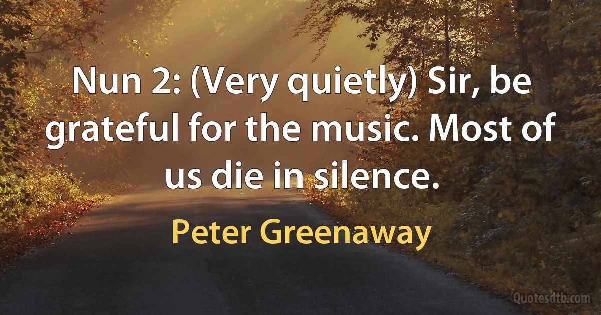 Nun 2: (Very quietly) Sir, be grateful for the music. Most of us die in silence. (Peter Greenaway)