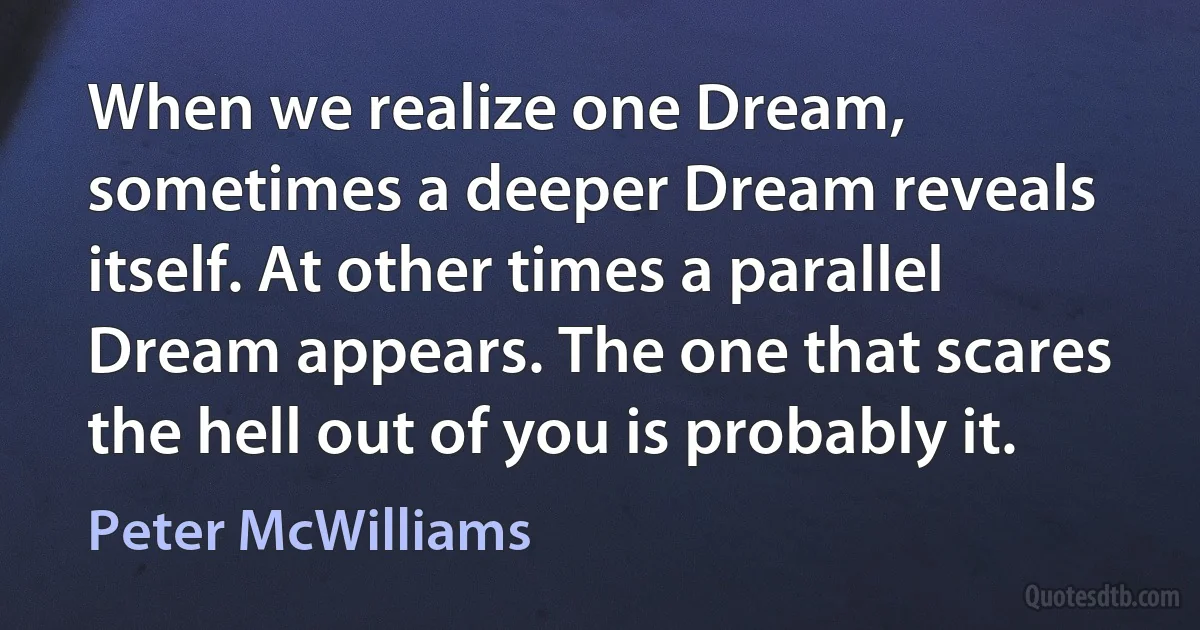 When we realize one Dream, sometimes a deeper Dream reveals itself. At other times a parallel Dream appears. The one that scares the hell out of you is probably it. (Peter McWilliams)