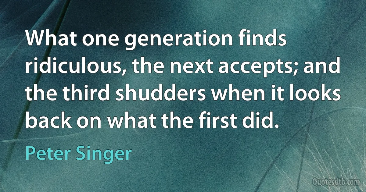 What one generation finds ridiculous, the next accepts; and the third shudders when it looks back on what the first did. (Peter Singer)