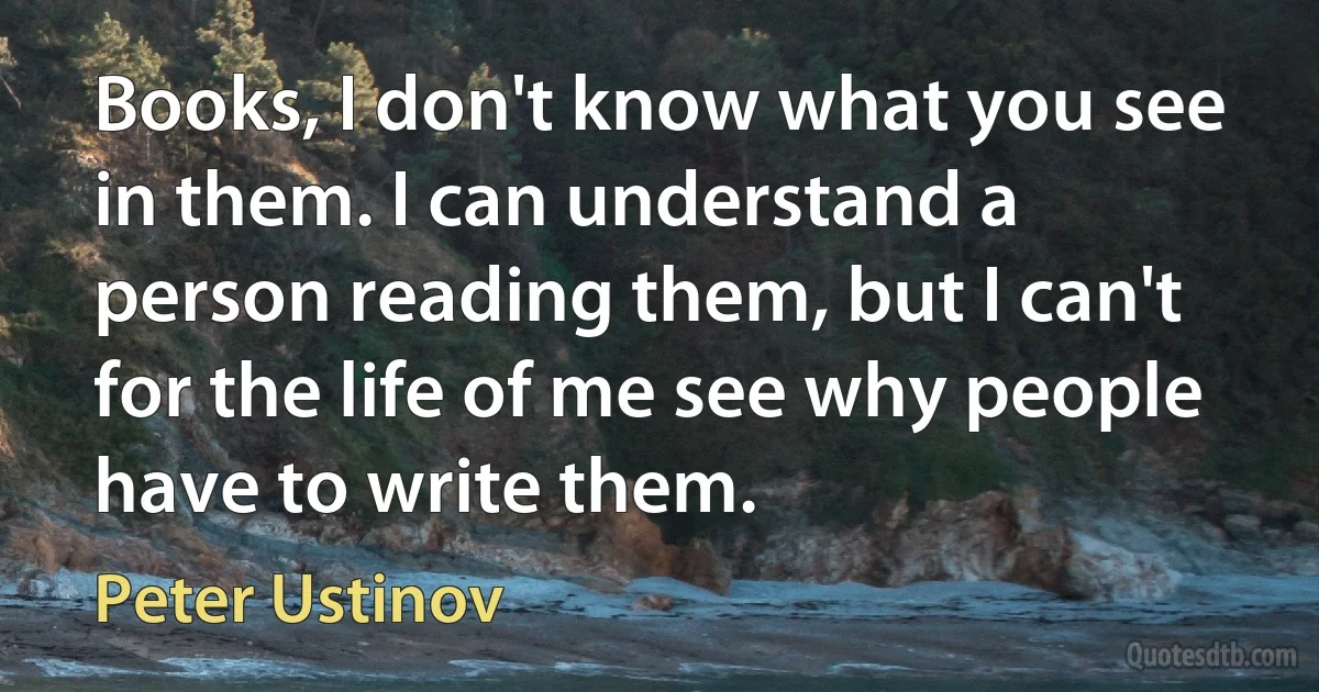 Books, I don't know what you see in them. I can understand a person reading them, but I can't for the life of me see why people have to write them. (Peter Ustinov)