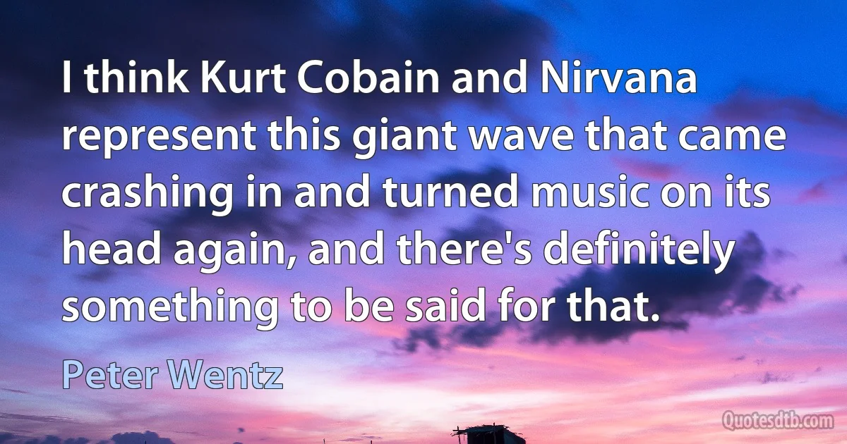 I think Kurt Cobain and Nirvana represent this giant wave that came crashing in and turned music on its head again, and there's definitely something to be said for that. (Peter Wentz)