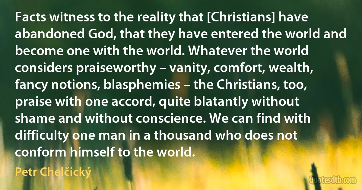 Facts witness to the reality that [Christians] have abandoned God, that they have entered the world and become one with the world. Whatever the world considers praiseworthy – vanity, comfort, wealth, fancy notions, blasphemies – the Christians, too, praise with one accord, quite blatantly without shame and without conscience. We can find with difficulty one man in a thousand who does not conform himself to the world. (Petr Chelčický)