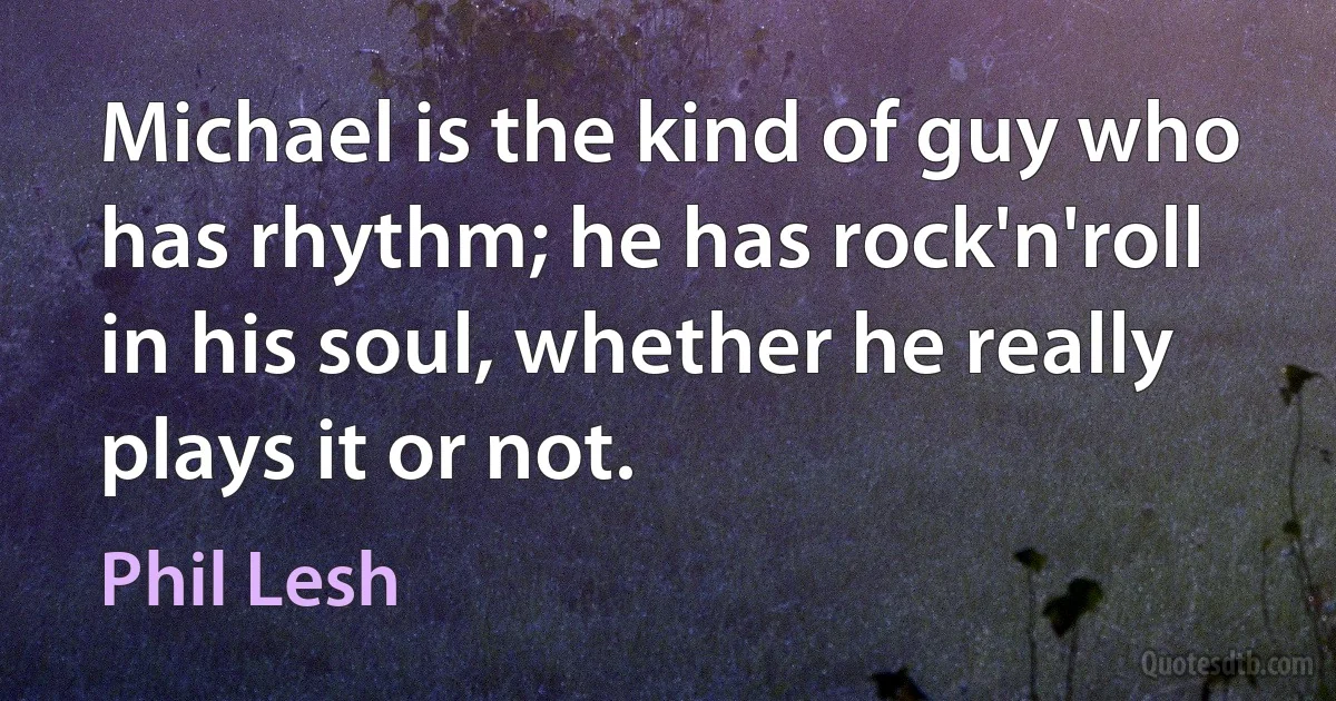 Michael is the kind of guy who has rhythm; he has rock'n'roll in his soul, whether he really plays it or not. (Phil Lesh)