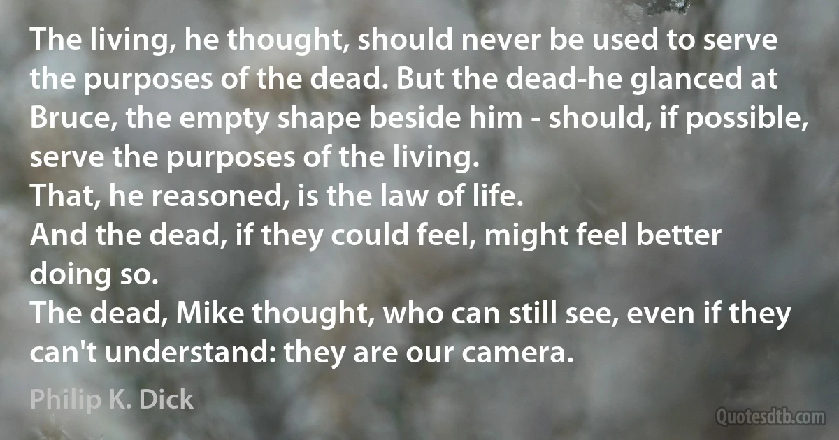 The living, he thought, should never be used to serve the purposes of the dead. But the dead-he glanced at Bruce, the empty shape beside him - should, if possible, serve the purposes of the living.
That, he reasoned, is the law of life.
And the dead, if they could feel, might feel better doing so.
The dead, Mike thought, who can still see, even if they can't understand: they are our camera. (Philip K. Dick)