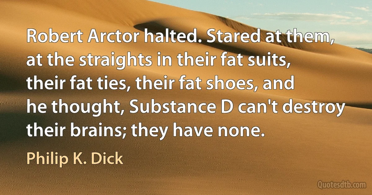 Robert Arctor halted. Stared at them, at the straights in their fat suits, their fat ties, their fat shoes, and he thought, Substance D can't destroy their brains; they have none. (Philip K. Dick)