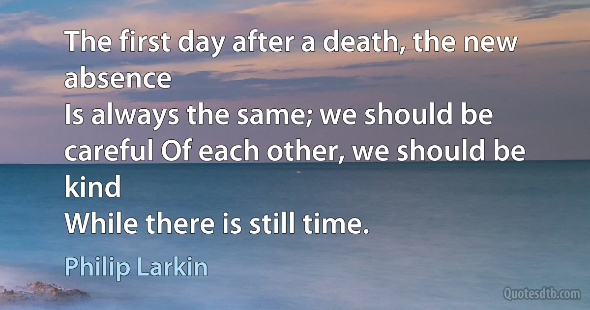 The first day after a death, the new absence
Is always the same; we should be careful Of each other, we should be kind
While there is still time. (Philip Larkin)