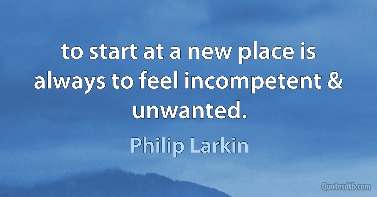 to start at a new place is always to feel incompetent & unwanted. (Philip Larkin)