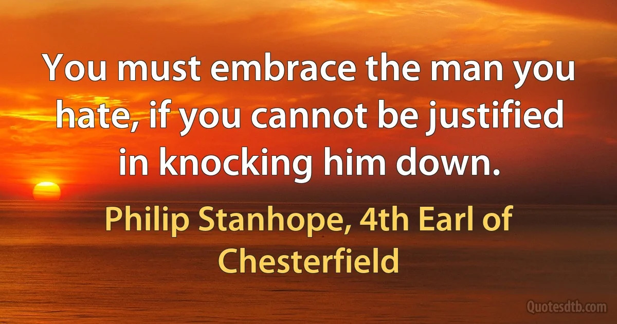 You must embrace the man you hate, if you cannot be justified in knocking him down. (Philip Stanhope, 4th Earl of Chesterfield)