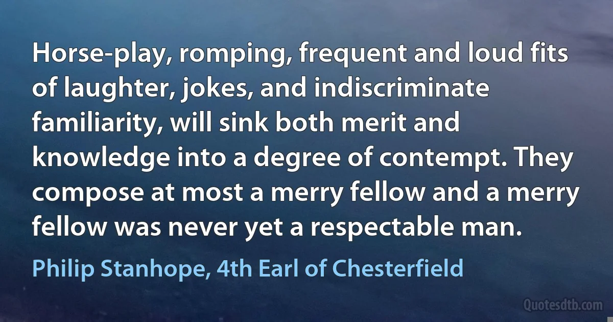 Horse-play, romping, frequent and loud fits of laughter, jokes, and indiscriminate familiarity, will sink both merit and knowledge into a degree of contempt. They compose at most a merry fellow and a merry fellow was never yet a respectable man. (Philip Stanhope, 4th Earl of Chesterfield)