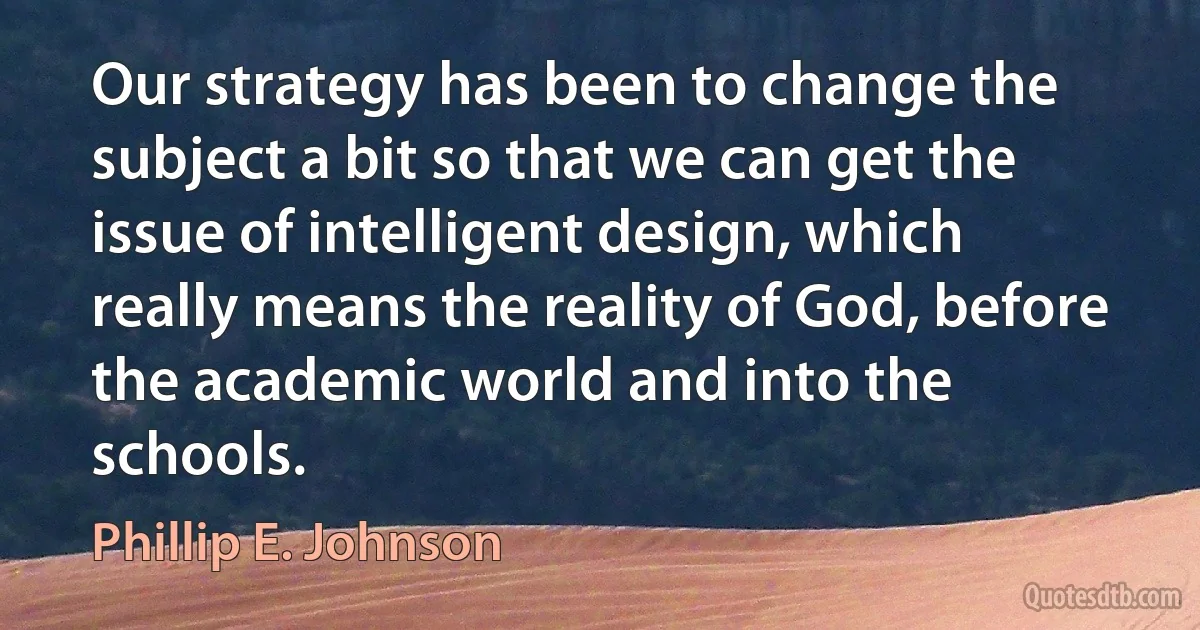 Our strategy has been to change the subject a bit so that we can get the issue of intelligent design, which really means the reality of God, before the academic world and into the schools. (Phillip E. Johnson)