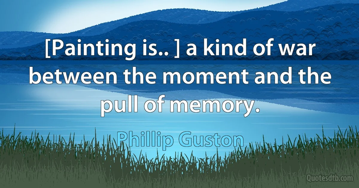 [Painting is.. ] a kind of war between the moment and the pull of memory. (Phillip Guston)