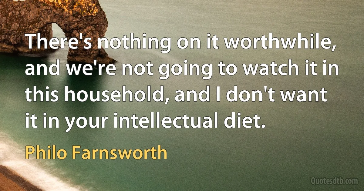 There's nothing on it worthwhile, and we're not going to watch it in this household, and I don't want it in your intellectual diet. (Philo Farnsworth)