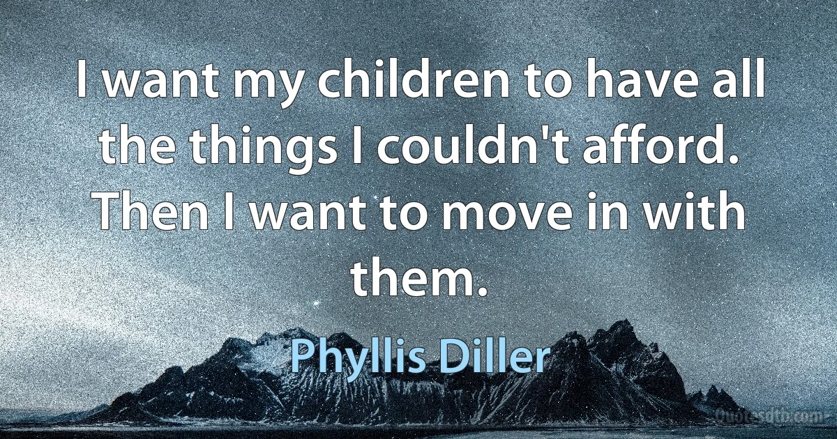 I want my children to have all the things I couldn't afford. Then I want to move in with them. (Phyllis Diller)