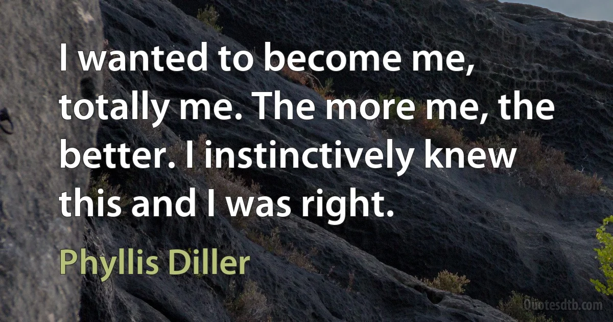 I wanted to become me, totally me. The more me, the better. I instinctively knew this and I was right. (Phyllis Diller)