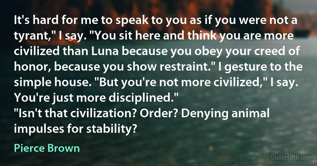 It's hard for me to speak to you as if you were not a tyrant," I say. "You sit here and think you are more civilized than Luna because you obey your creed of honor, because you show restraint." I gesture to the simple house. "But you're not more civilized," I say. You're just more disciplined."
"Isn't that civilization? Order? Denying animal impulses for stability? (Pierce Brown)