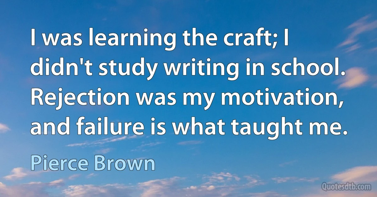 I was learning the craft; I didn't study writing in school. Rejection was my motivation, and failure is what taught me. (Pierce Brown)