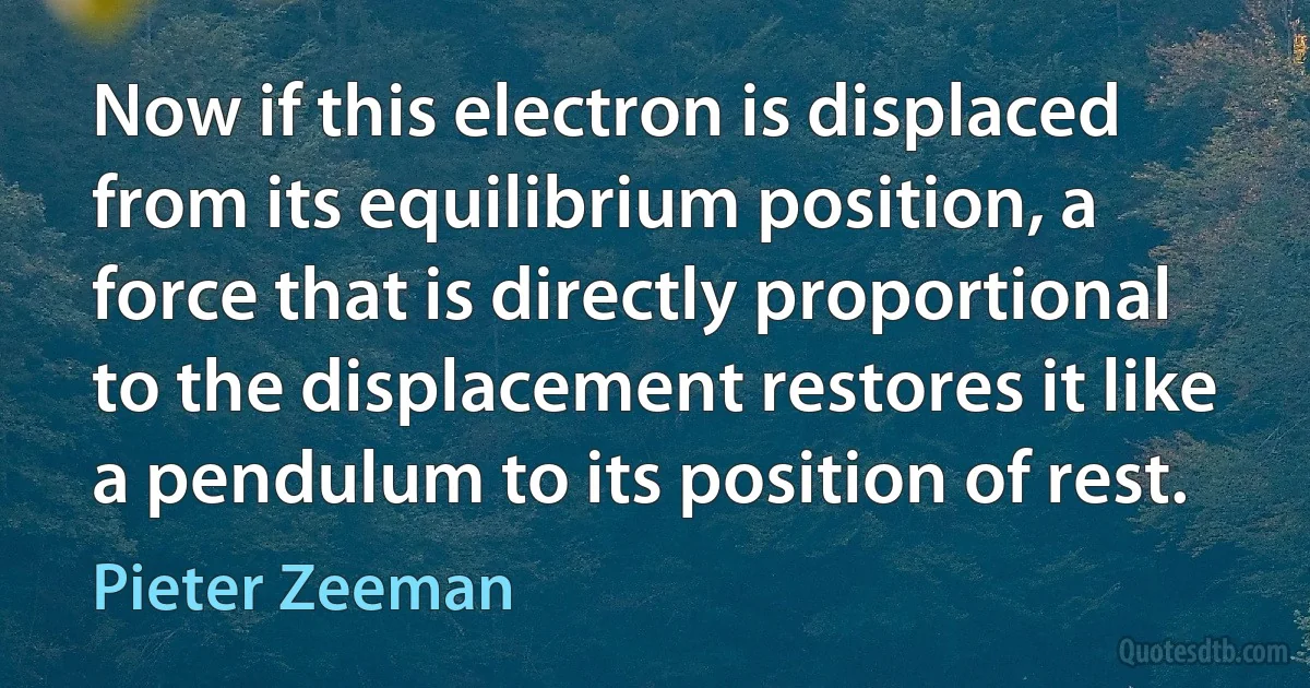 Now if this electron is displaced from its equilibrium position, a force that is directly proportional to the displacement restores it like a pendulum to its position of rest. (Pieter Zeeman)