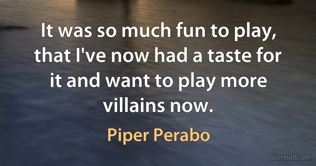 It was so much fun to play, that I've now had a taste for it and want to play more villains now. (Piper Perabo)