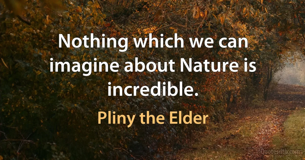 Nothing which we can imagine about Nature is incredible. (Pliny the Elder)