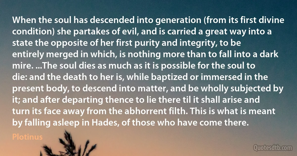 When the soul has descended into generation (from its first divine condition) she partakes of evil, and is carried a great way into a state the opposite of her first purity and integrity, to be entirely merged in which, is nothing more than to fall into a dark mire. ...The soul dies as much as it is possible for the soul to die: and the death to her is, while baptized or immersed in the present body, to descend into matter, and be wholly subjected by it; and after departing thence to lie there til it shall arise and turn its face away from the abhorrent filth. This is what is meant by falling asleep in Hades, of those who have come there. (Plotinus)