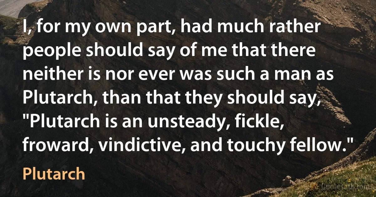 I, for my own part, had much rather people should say of me that there neither is nor ever was such a man as Plutarch, than that they should say, "Plutarch is an unsteady, fickle, froward, vindictive, and touchy fellow." (Plutarch)