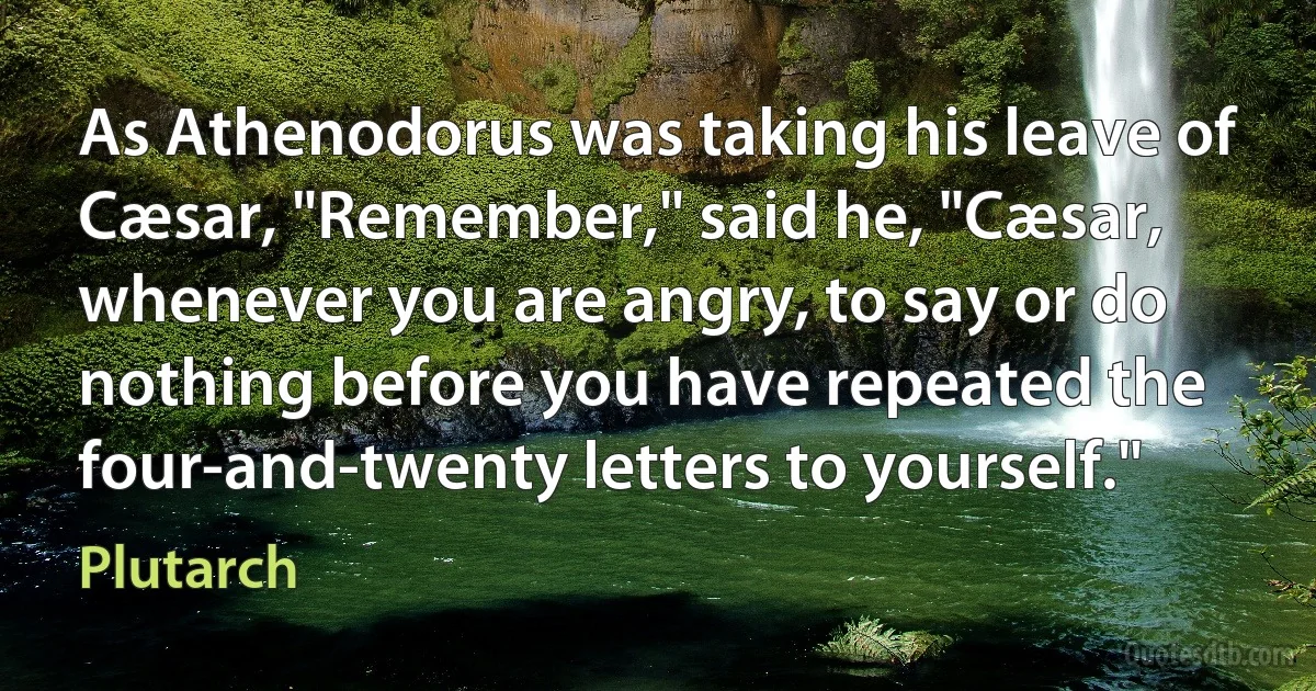 As Athenodorus was taking his leave of Cæsar, "Remember," said he, "Cæsar, whenever you are angry, to say or do nothing before you have repeated the four-and-twenty letters to yourself." (Plutarch)