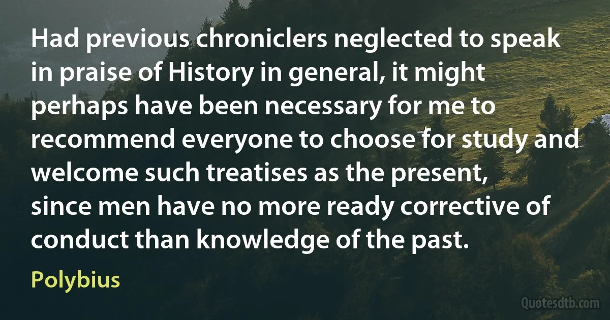 Had previous chroniclers neglected to speak in praise of History in general, it might perhaps have been necessary for me to recommend everyone to choose for study and welcome such treatises as the present, since men have no more ready corrective of conduct than knowledge of the past. (Polybius)