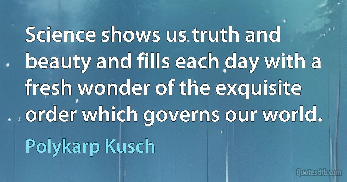 Science shows us truth and beauty and fills each day with a fresh wonder of the exquisite order which governs our world. (Polykarp Kusch)