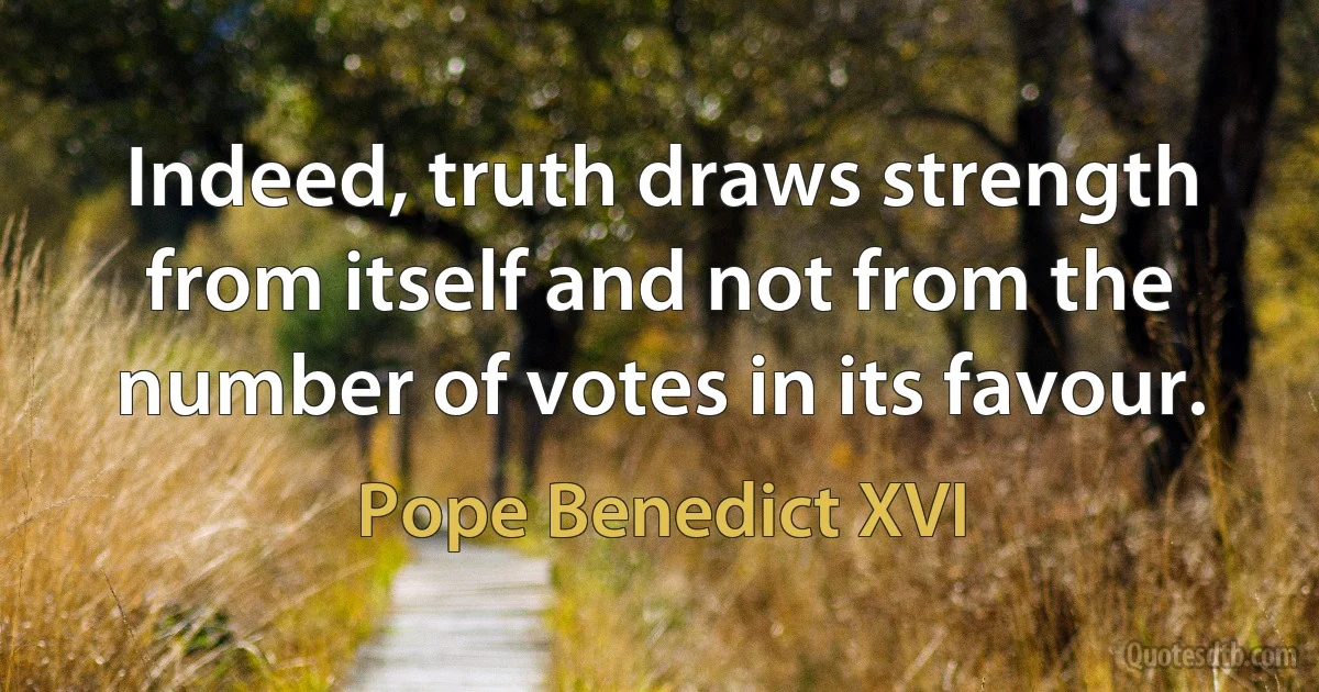 Indeed, truth draws strength from itself and not from the number of votes in its favour. (Pope Benedict XVI)