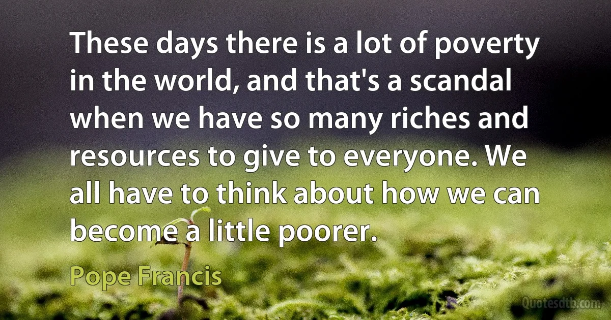 These days there is a lot of poverty in the world, and that's a scandal when we have so many riches and resources to give to everyone. We all have to think about how we can become a little poorer. (Pope Francis)