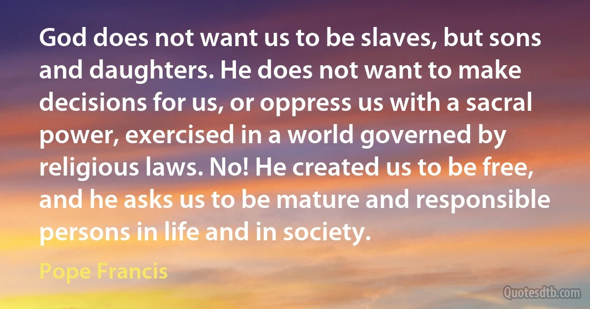 God does not want us to be slaves, but sons and daughters. He does not want to make decisions for us, or oppress us with a sacral power, exercised in a world governed by religious laws. No! He created us to be free, and he asks us to be mature and responsible persons in life and in society. (Pope Francis)