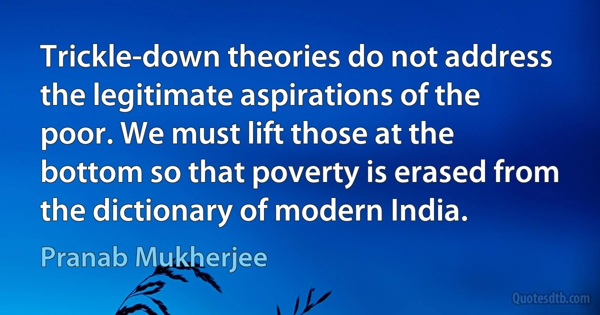 Trickle-down theories do not address the legitimate aspirations of the poor. We must lift those at the bottom so that poverty is erased from the dictionary of modern India. (Pranab Mukherjee)