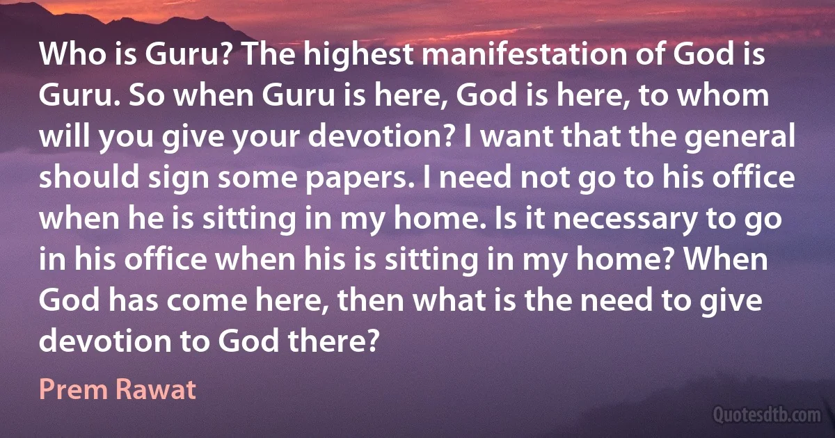 Who is Guru? The highest manifestation of God is Guru. So when Guru is here, God is here, to whom will you give your devotion? I want that the general should sign some papers. I need not go to his office when he is sitting in my home. Is it necessary to go in his office when his is sitting in my home? When God has come here, then what is the need to give devotion to God there? (Prem Rawat)