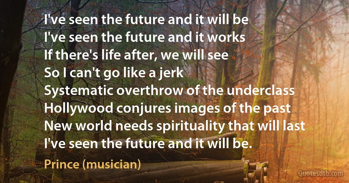 I've seen the future and it will be
I've seen the future and it works
If there's life after, we will see
So I can't go like a jerk
Systematic overthrow of the underclass
Hollywood conjures images of the past
New world needs spirituality that will last
I've seen the future and it will be. (Prince (musician))