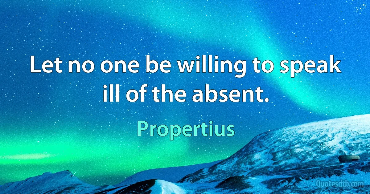 Let no one be willing to speak ill of the absent. (Propertius)