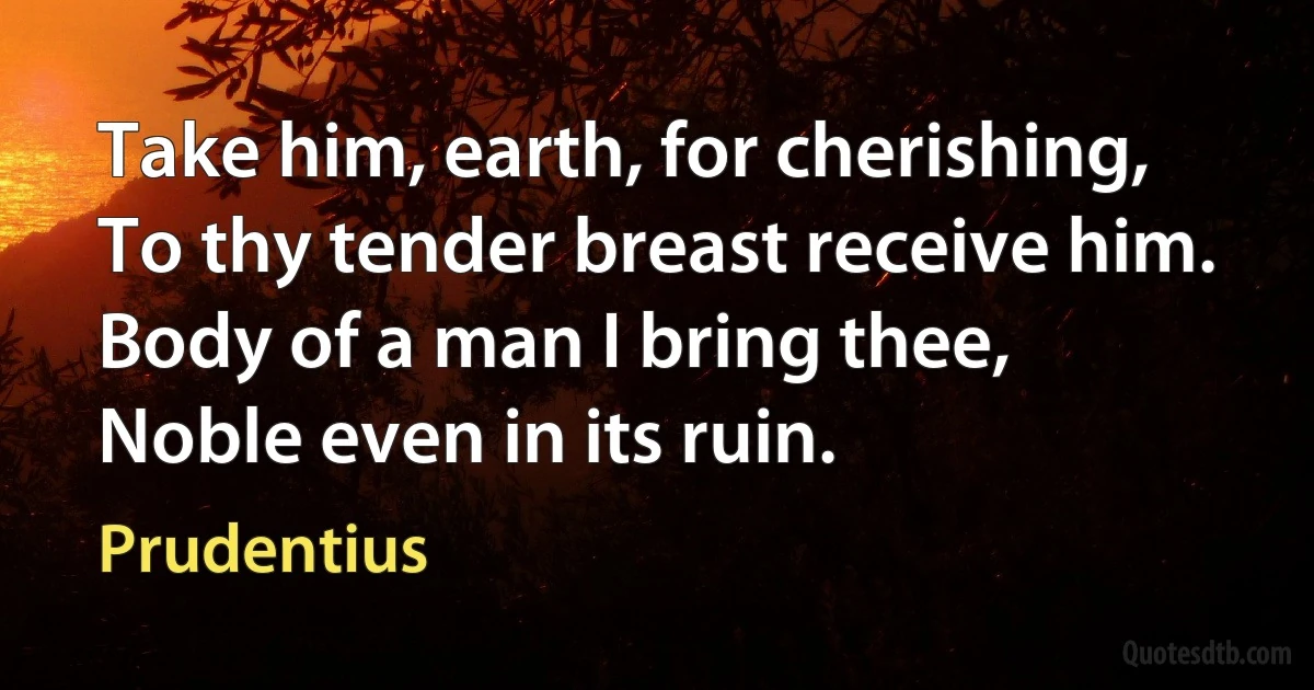 Take him, earth, for cherishing,
To thy tender breast receive him.
Body of a man I bring thee,
Noble even in its ruin. (Prudentius)