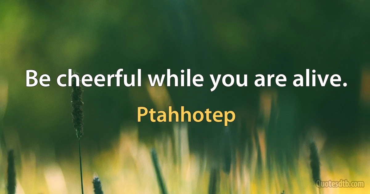 Be cheerful while you are alive. (Ptahhotep)