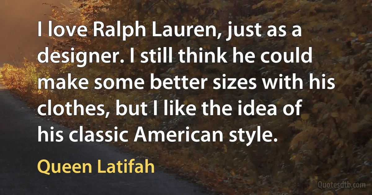 I love Ralph Lauren, just as a designer. I still think he could make some better sizes with his clothes, but I like the idea of his classic American style. (Queen Latifah)