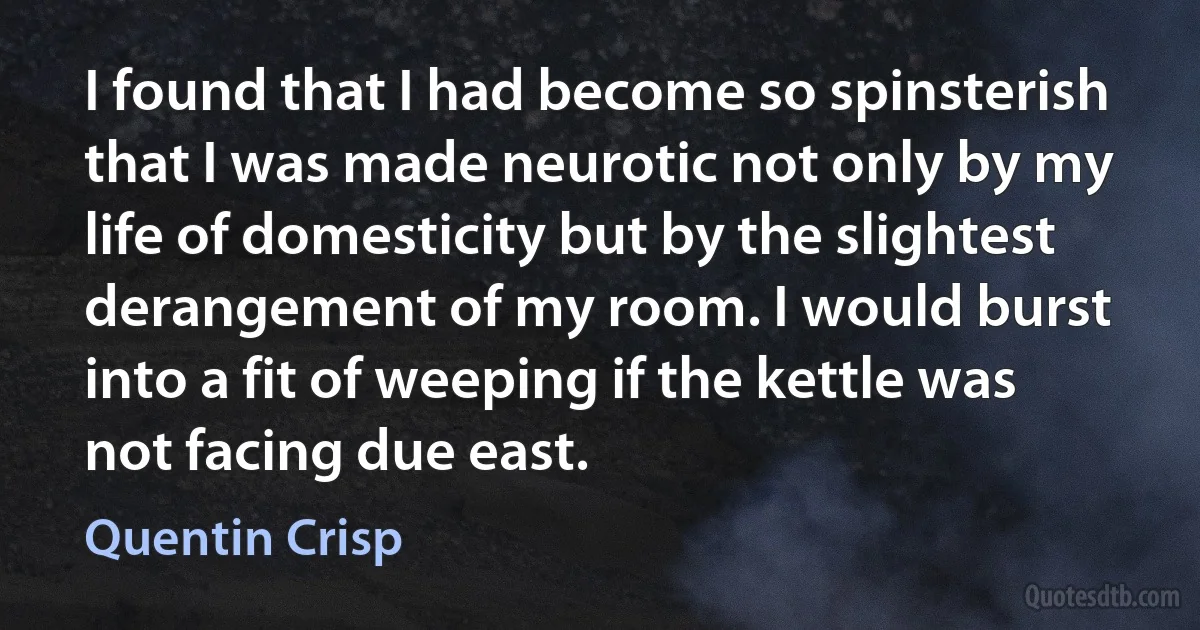 I found that I had become so spinsterish that I was made neurotic not only by my life of domesticity but by the slightest derangement of my room. I would burst into a fit of weeping if the kettle was not facing due east. (Quentin Crisp)