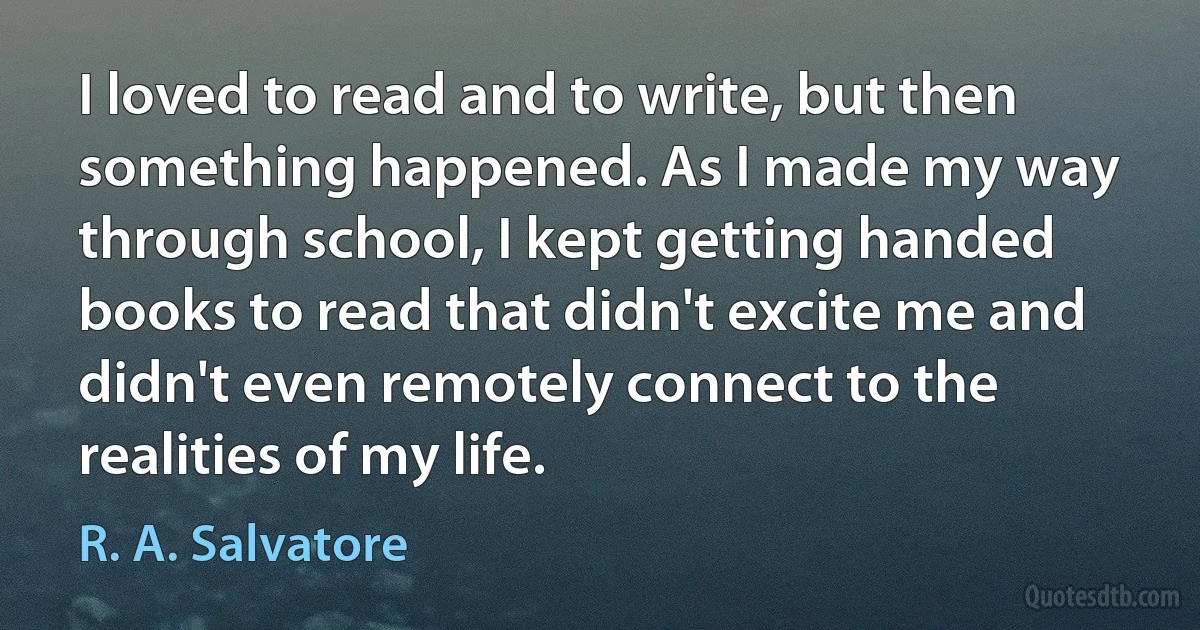 I loved to read and to write, but then something happened. As I made my way through school, I kept getting handed books to read that didn't excite me and didn't even remotely connect to the realities of my life. (R. A. Salvatore)