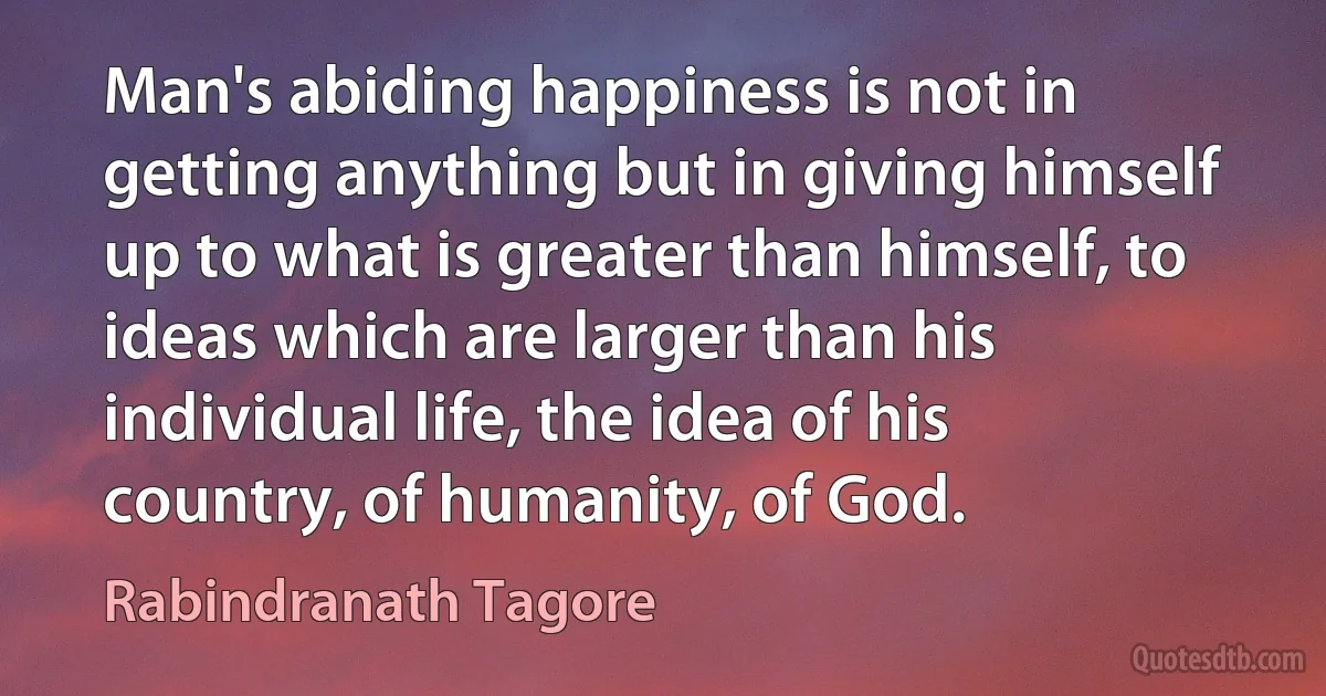 Man's abiding happiness is not in getting anything but in giving himself up to what is greater than himself, to ideas which are larger than his individual life, the idea of his country, of humanity, of God. (Rabindranath Tagore)