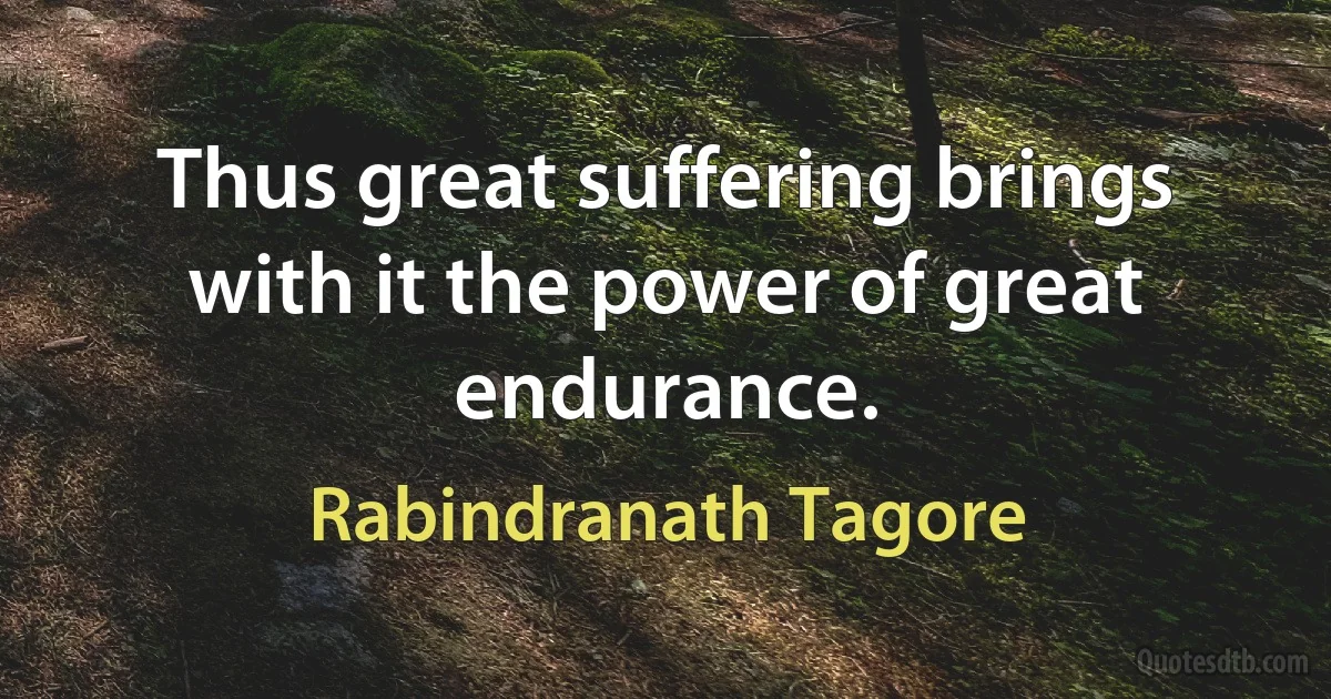 Thus great suffering brings with it the power of great endurance. (Rabindranath Tagore)