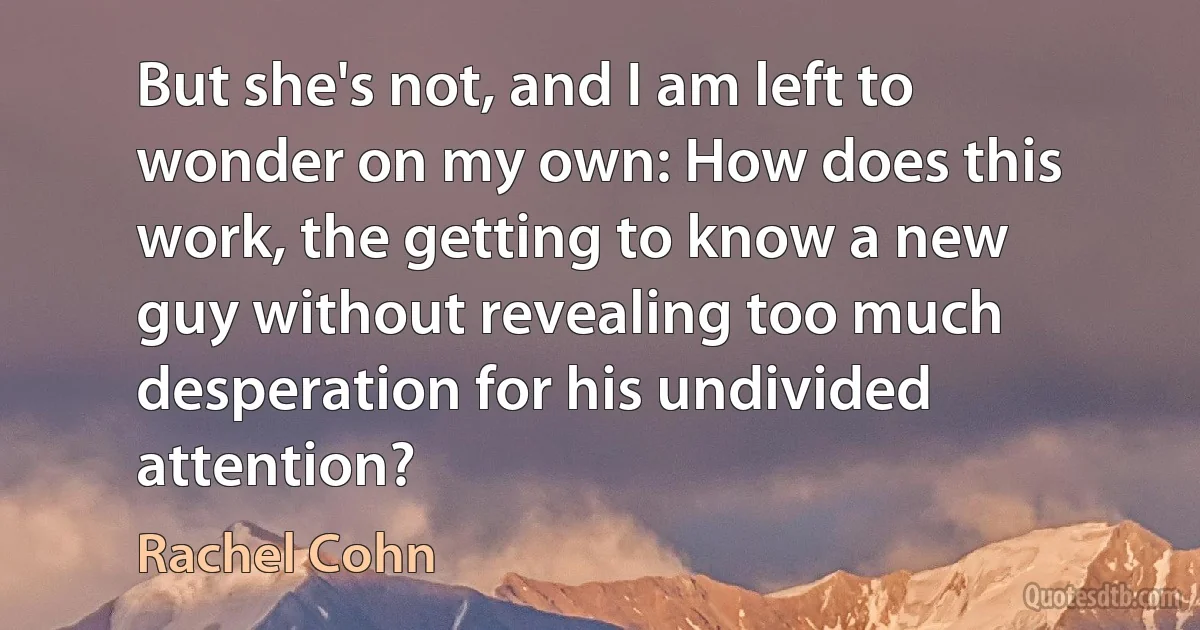 But she's not, and I am left to wonder on my own: How does this work, the getting to know a new guy without revealing too much desperation for his undivided attention? (Rachel Cohn)