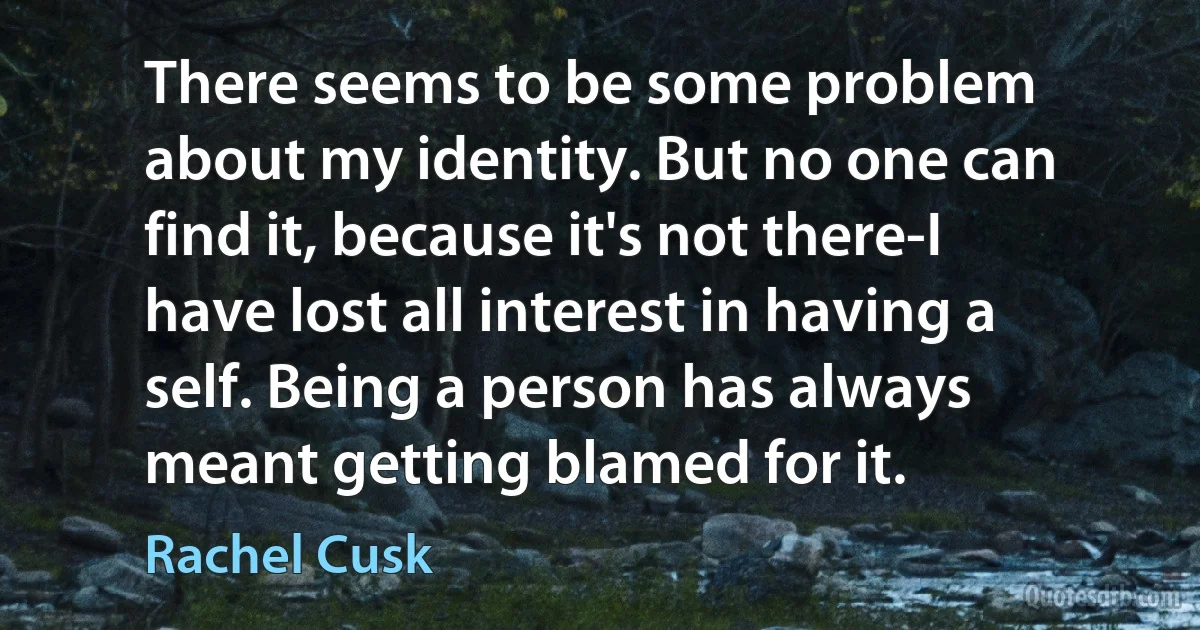 There seems to be some problem about my identity. But no one can find it, because it's not there-I have lost all interest in having a self. Being a person has always meant getting blamed for it. (Rachel Cusk)