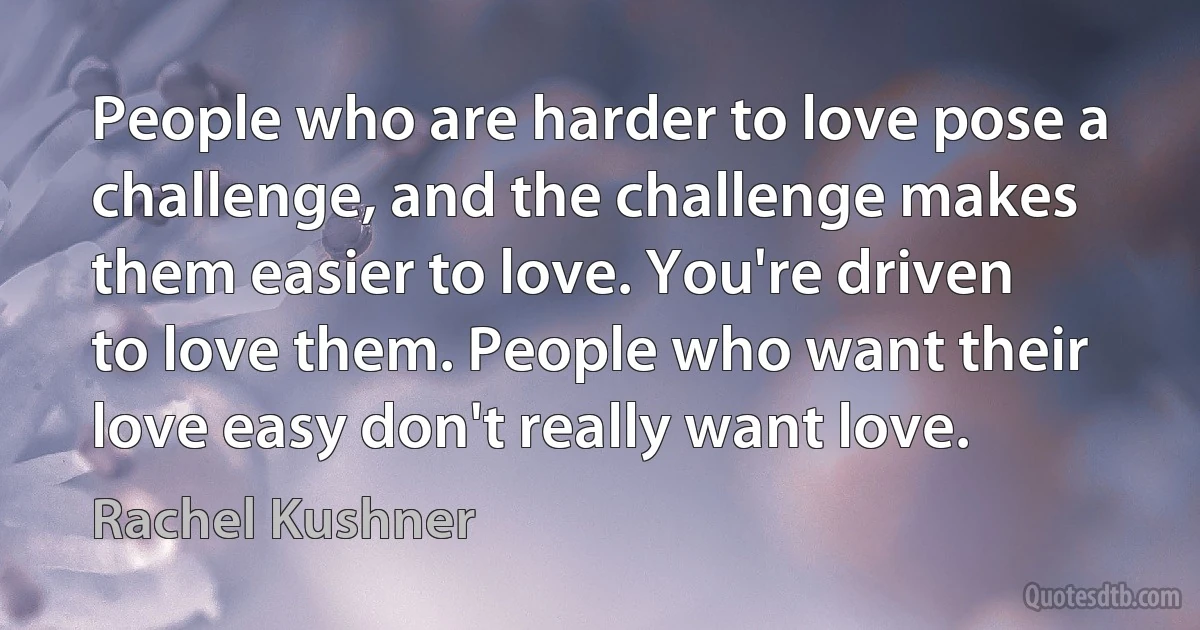 People who are harder to love pose a challenge, and the challenge makes them easier to love. You're driven to love them. People who want their love easy don't really want love. (Rachel Kushner)