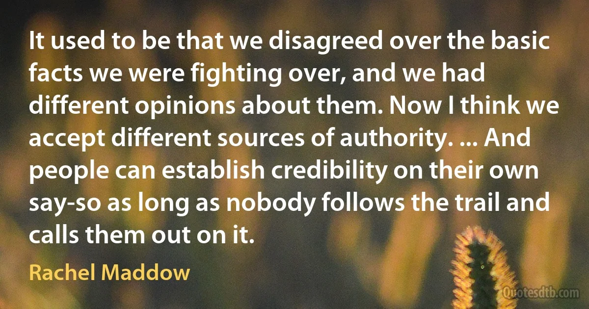 It used to be that we disagreed over the basic facts we were fighting over, and we had different opinions about them. Now I think we accept different sources of authority. ... And people can establish credibility on their own say-so as long as nobody follows the trail and calls them out on it. (Rachel Maddow)