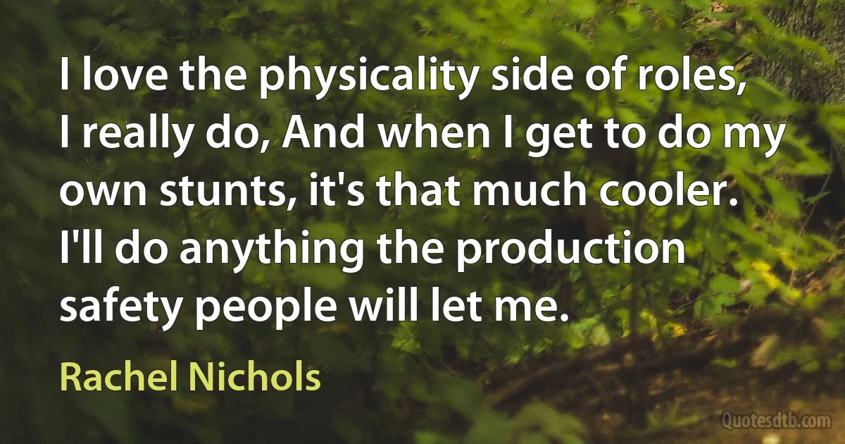 I love the physicality side of roles, I really do, And when I get to do my own stunts, it's that much cooler. I'll do anything the production safety people will let me. (Rachel Nichols)