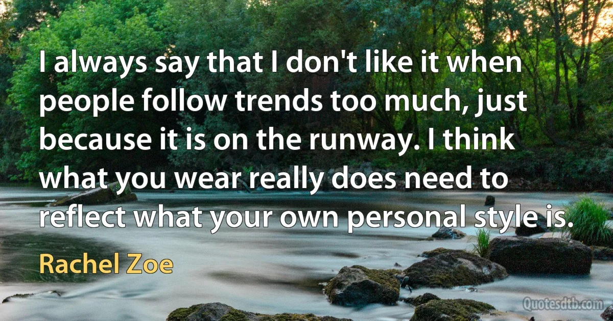 I always say that I don't like it when people follow trends too much, just because it is on the runway. I think what you wear really does need to reflect what your own personal style is. (Rachel Zoe)