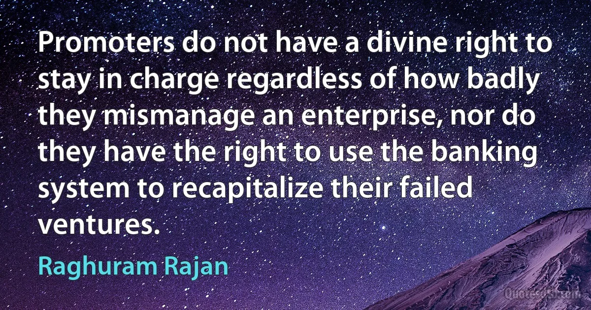 Promoters do not have a divine right to stay in charge regardless of how badly they mismanage an enterprise, nor do they have the right to use the banking system to recapitalize their failed ventures. (Raghuram Rajan)